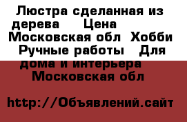 Люстра сделанная из дерева . › Цена ­ 15 000 - Московская обл. Хобби. Ручные работы » Для дома и интерьера   . Московская обл.